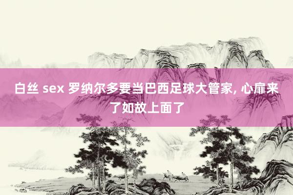 白丝 sex 罗纳尔多要当巴西足球大管家， 心扉来了如故上面了
