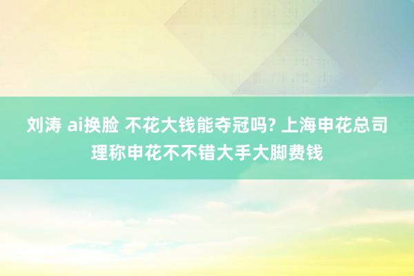 刘涛 ai换脸 不花大钱能夺冠吗? 上海申花总司理称申花不不错大手大脚费钱