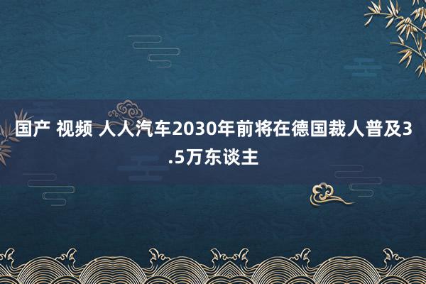 国产 视频 人人汽车2030年前将在德国裁人普及3.5万东谈主