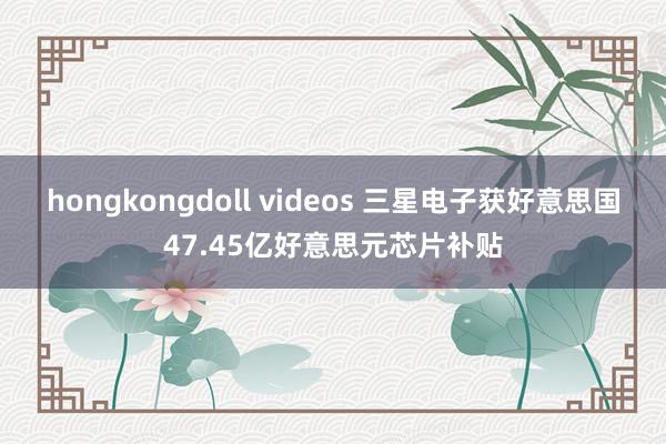 hongkongdoll videos 三星电子获好意思国47.45亿好意思元芯片补贴