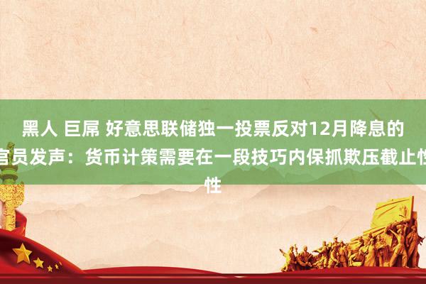 黑人 巨屌 好意思联储独一投票反对12月降息的官员发声：货币计策需要在一段技巧内保抓欺压截止性