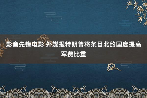 影音先锋电影 外媒报特朗普将条目北约国度提高军费比重