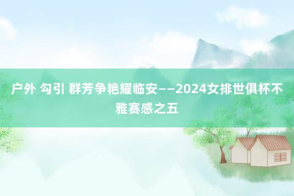 户外 勾引 群芳争艳耀临安——2024女排世俱杯不雅赛感之五