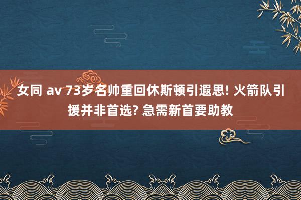 女同 av 73岁名帅重回休斯顿引遐思! 火箭队引援并非首选? 急需新首要助教