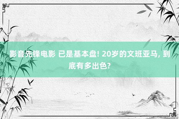 影音先锋电影 已是基本盘! 20岁的文班亚马， 到底有多出色?
