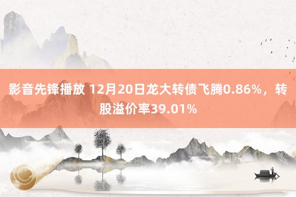 影音先锋播放 12月20日龙大转债飞腾0.86%，转股溢价率39.01%
