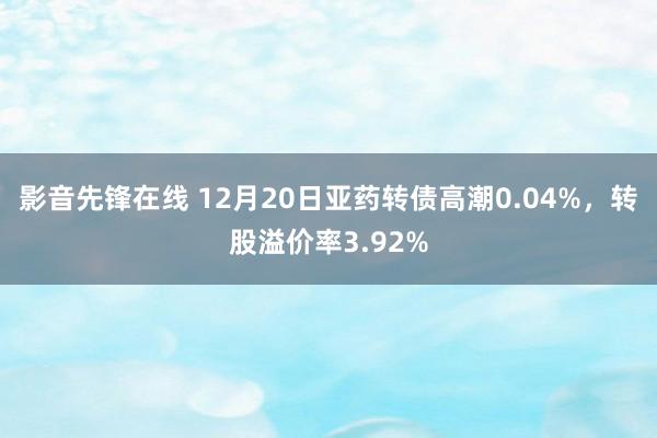 影音先锋在线 12月20日亚药转债高潮0.04%，转股溢价率3.92%