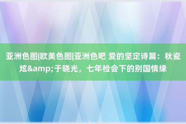亚洲色图|欧美色图|亚洲色吧 爱的坚定诗篇：秋瓷炫&于晓光，七年检会下的别国情缘
