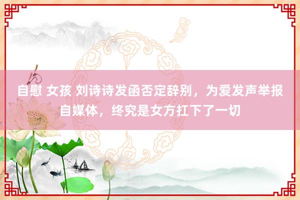 自慰 女孩 刘诗诗发函否定辞别，为爱发声举报自媒体，终究是女方扛下了一切