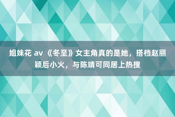 姐妹花 av 《冬至》女主角真的是她，搭档赵丽颖后小火，与陈靖可同居上热搜