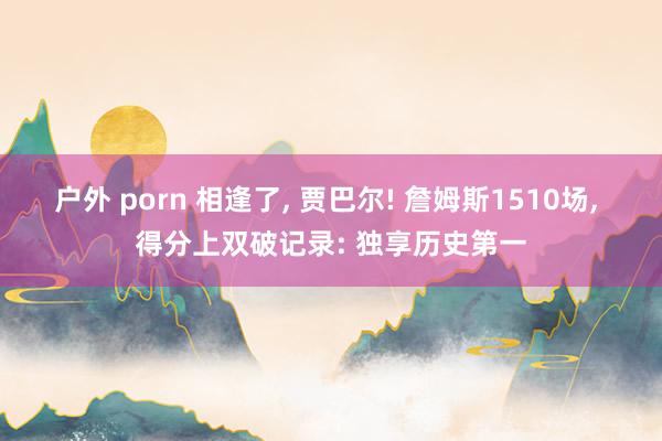 户外 porn 相逢了， 贾巴尔! 詹姆斯1510场， 得分上双破记录: 独享历史第一