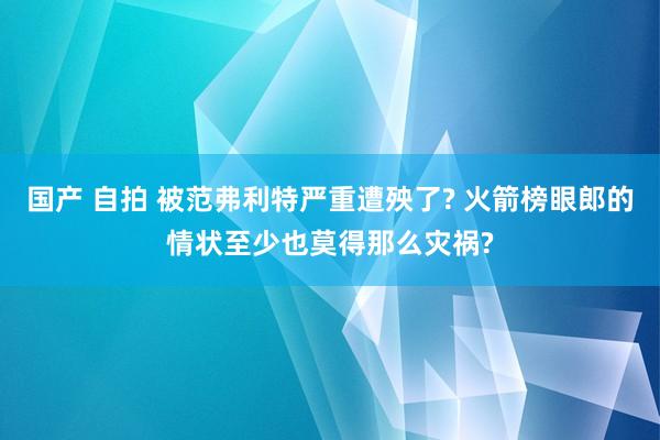 国产 自拍 被范弗利特严重遭殃了? 火箭榜眼郎的情状至少也莫得那么灾祸?
