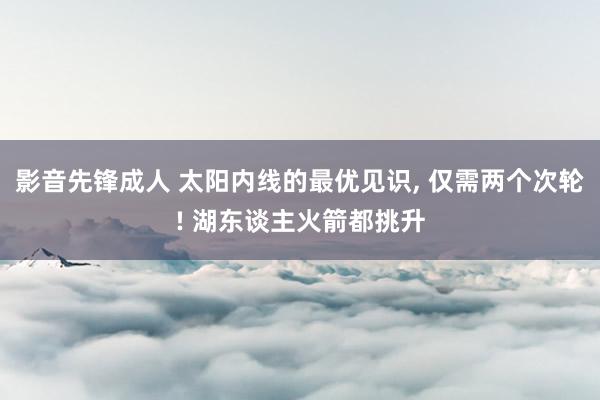 影音先锋成人 太阳内线的最优见识， 仅需两个次轮! 湖东谈主火箭都挑升