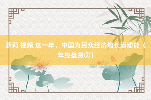萝莉 视频 这一年，中国为民众经济增长添动能（年终盘货②）