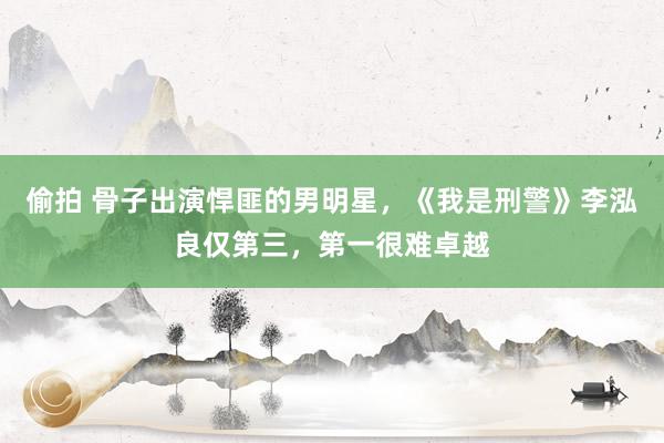 偷拍 骨子出演悍匪的男明星，《我是刑警》李泓良仅第三，第一很难卓越