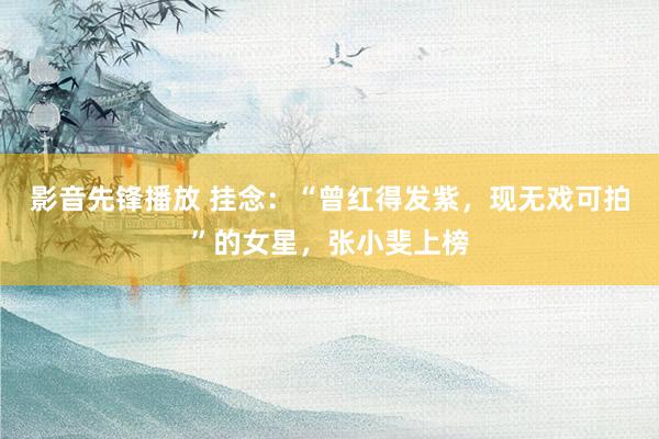 影音先锋播放 挂念：“曾红得发紫，现无戏可拍”的女星，张小斐上榜