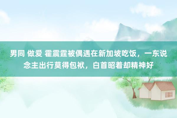 男同 做爱 霍震霆被偶遇在新加坡吃饭，一东说念主出行莫得包袱，白首昭着却精神好