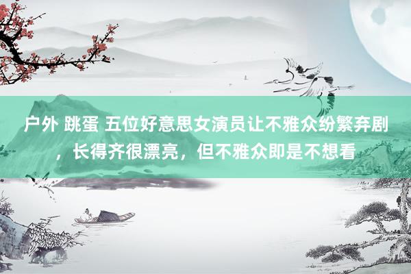 户外 跳蛋 五位好意思女演员让不雅众纷繁弃剧，长得齐很漂亮，但不雅众即是不想看