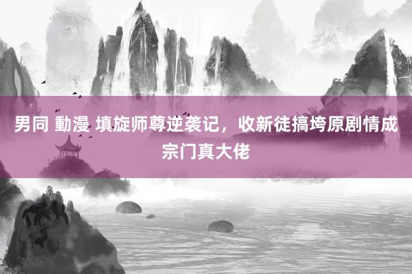 男同 動漫 填旋师尊逆袭记，收新徒搞垮原剧情成宗门真大佬