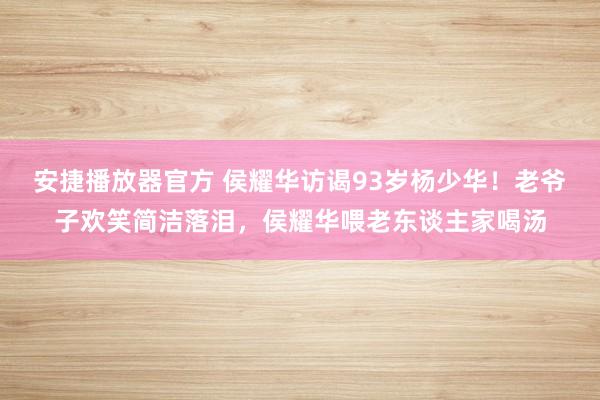 安捷播放器官方 侯耀华访谒93岁杨少华！老爷子欢笑简洁落泪，侯耀华喂老东谈主家喝汤