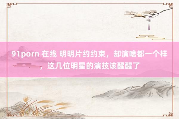 91porn 在线 明明片约约束，却演啥都一个样，这几位明星的演技该醒醒了
