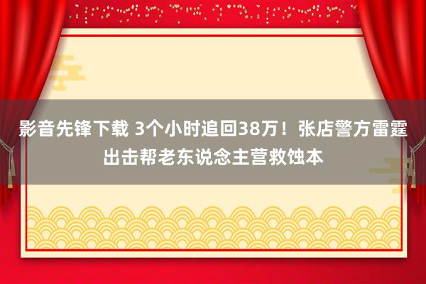 影音先锋下载 3个小时追回38万！张店警方雷霆出击帮老东说念主营救蚀本