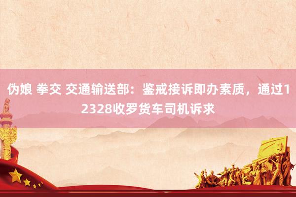 伪娘 拳交 交通输送部：鉴戒接诉即办素质，通过12328收罗货车司机诉求