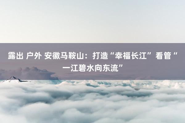 露出 户外 安徽马鞍山：打造“幸福长江” 看管“一江碧水向东流”