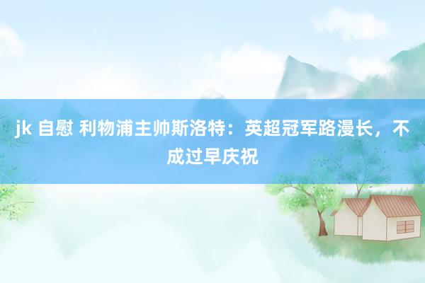 jk 自慰 利物浦主帅斯洛特：英超冠军路漫长，不成过早庆祝