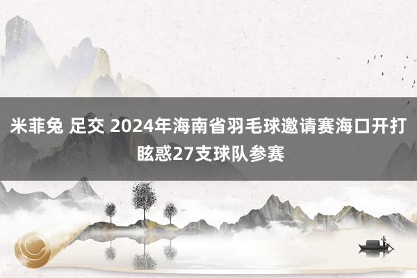 米菲兔 足交 2024年海南省羽毛球邀请赛海口开打 眩惑27支球队参赛