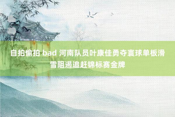 自拍偷拍 bad 河南队员叶康佳勇夺寰球单板滑雪阻遏追赶锦标赛金牌