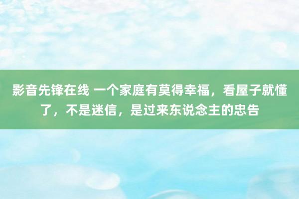 影音先锋在线 一个家庭有莫得幸福，看屋子就懂了，不是迷信，是过来东说念主的忠告