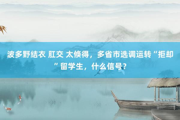波多野结衣 肛交 太倏得，多省市选调运转“拒却”留学生，什么信号？