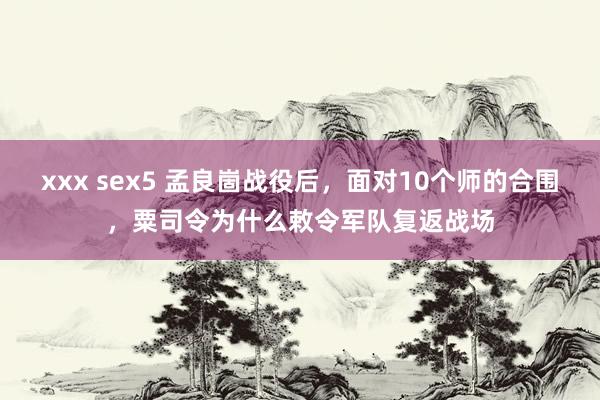 xxx sex5 孟良崮战役后，面对10个师的合围，粟司令为什么敕令军队复返战场