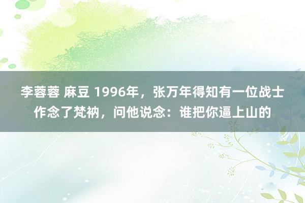 李蓉蓉 麻豆 1996年，张万年得知有一位战士作念了梵衲，问他说念：谁把你逼上山的