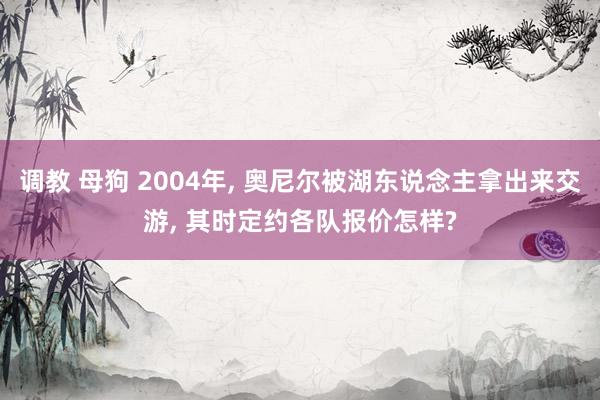 调教 母狗 2004年， 奥尼尔被湖东说念主拿出来交游， 其时定约各队报价怎样?