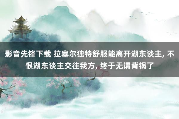 影音先锋下载 拉塞尔独特舒服能离开湖东谈主， 不恨湖东谈主交往我方， 终于无谓背锅了