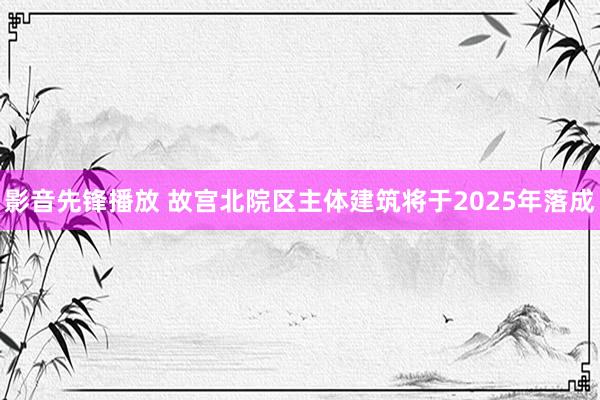 影音先锋播放 故宫北院区主体建筑将于2025年落成