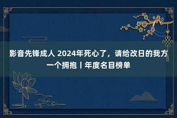 影音先锋成人 2024年死心了，请给改日的我方一个拥抱丨年度名目榜单