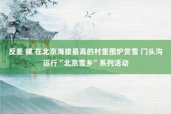 反差 裸 在北京海拔最高的村里围炉赏雪 门头沟运行“北京雪乡”系列活动
