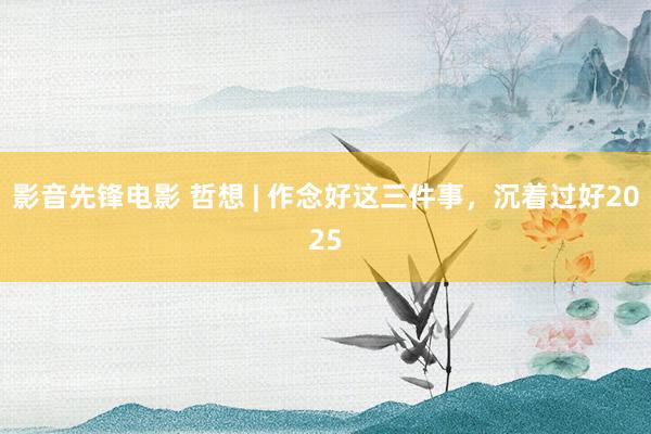 影音先锋电影 哲想 | 作念好这三件事，沉着过好2025