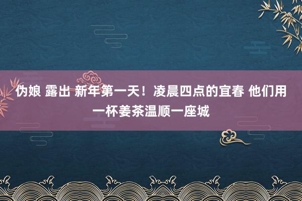 伪娘 露出 新年第一天！凌晨四点的宜春 他们用一杯姜茶温顺一座城