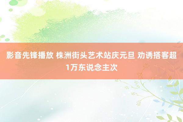 影音先锋播放 株洲街头艺术站庆元旦 劝诱搭客超1万东说念主次
