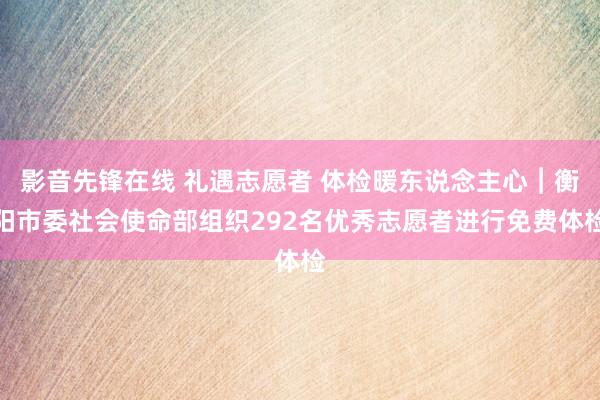 影音先锋在线 礼遇志愿者 体检暖东说念主心︱衡阳市委社会使命部组织292名优秀志愿者进行免费体检