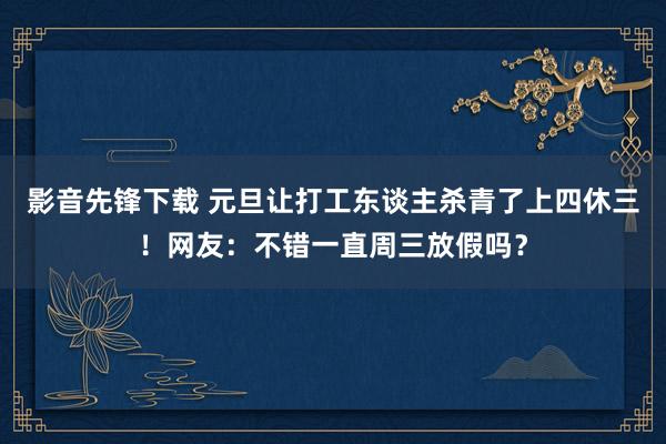 影音先锋下载 元旦让打工东谈主杀青了上四休三！网友：不错一直周三放假吗？