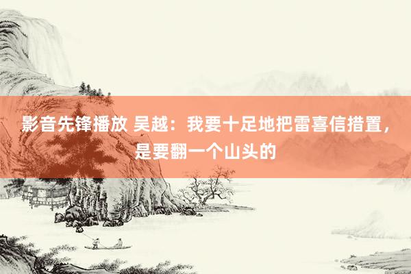 影音先锋播放 吴越：我要十足地把雷喜信措置，是要翻一个山头的