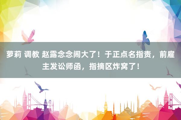 萝莉 调教 赵露念念闹大了！于正点名指责，前雇主发讼师函，指摘区炸窝了！