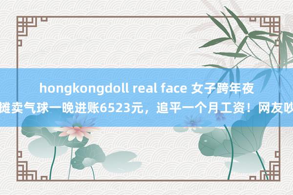 hongkongdoll real face 女子跨年夜摆摊卖气球一晚进账6523元，追平一个月工资！网友吵翻