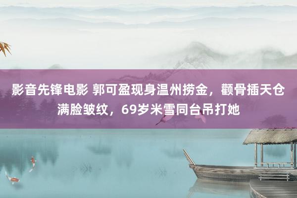 影音先锋电影 郭可盈现身温州捞金，颧骨插天仓满脸皱纹，69岁米雪同台吊打她