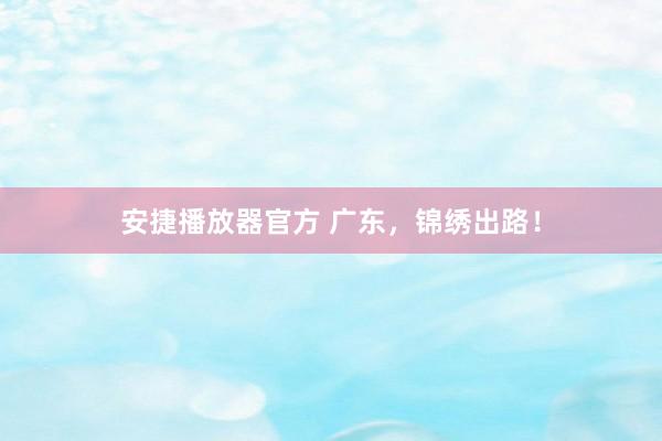 安捷播放器官方 广东，锦绣出路！